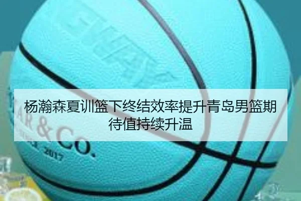 杨瀚森夏训篮下终结效率提升青岛男篮期待值持续升温