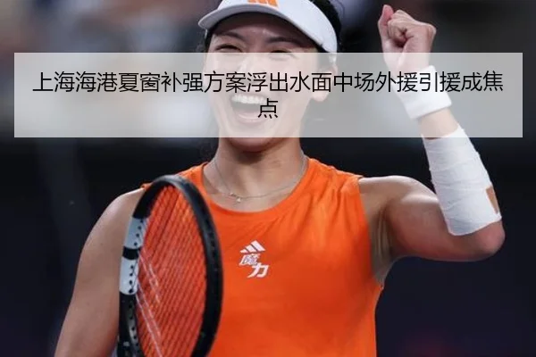 上海海港夏窗补强方案浮出水面中场外援引援成焦点