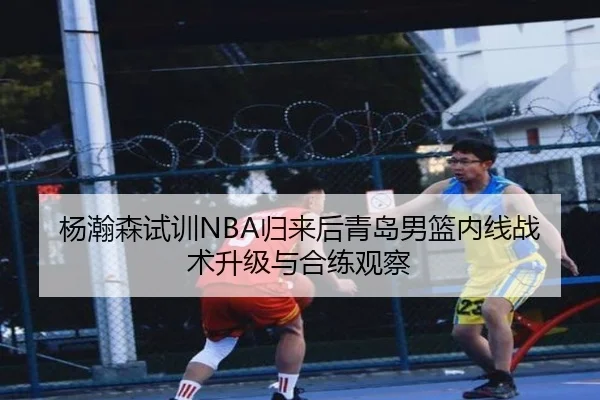 杨瀚森试训NBA归来后青岛男篮内线战术升级与合练观察