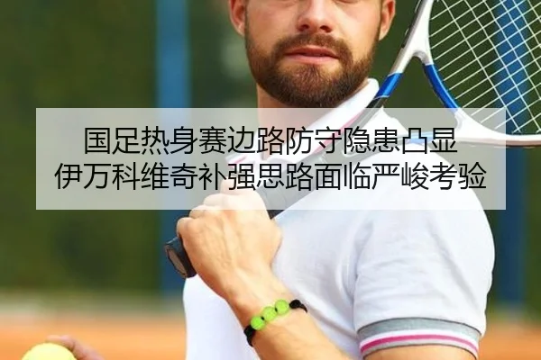 国足热身赛边路防守隐患凸显 伊万科维奇补强思路面临严峻考验