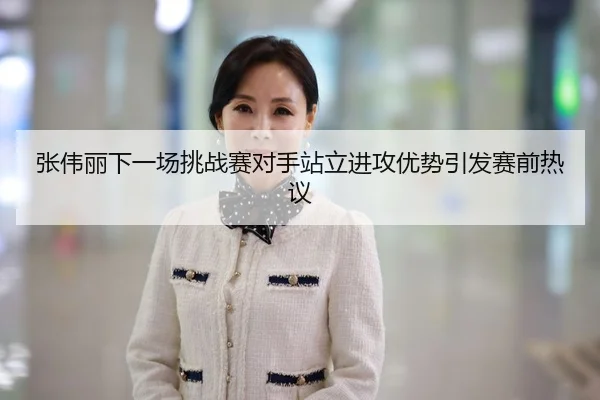 张伟丽下一场挑战赛对手站立进攻优势引发赛前热议