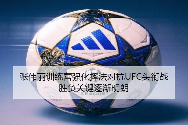 张伟丽训练营强化摔法对抗UFC头衔战胜负关键逐渐明朗
